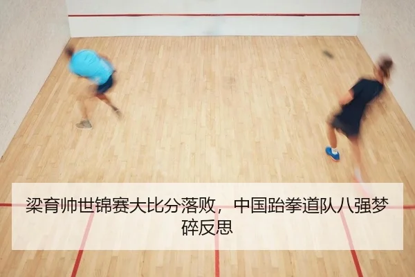 梁育帅世锦赛大比分落败，中国跆拳道队八强梦碎反思