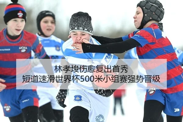 林孝埈伤愈复出首秀 短道速滑世界杯500米小组赛强势晋级